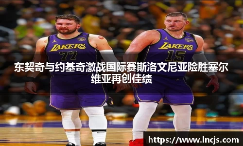 东契奇与约基奇激战国际赛斯洛文尼亚险胜塞尔维亚再创佳绩